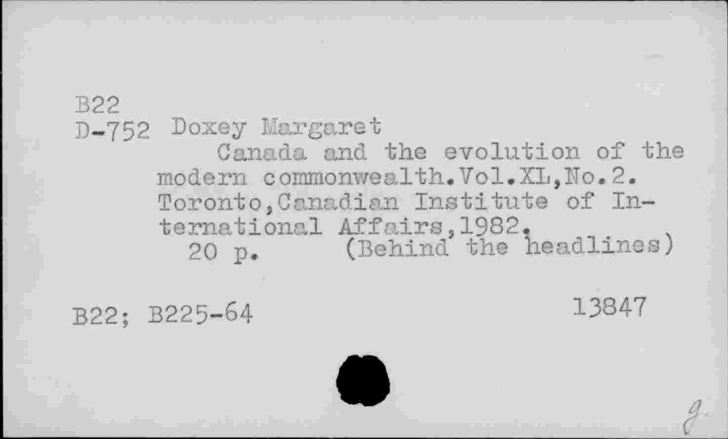 ﻿B22
D-752 Doxey Margaret
Canada and the evolution of the modern commonwealth.Vol.XL,No.2. Toronto,Canadian Institute of International Affairs,1982,
20 p. (Behind the headlines)
B22; B225-64
13847